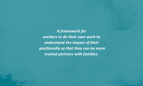 A framework for workers to do their own work to understand the impact of their positionally so that they can be more trusted partners with families.